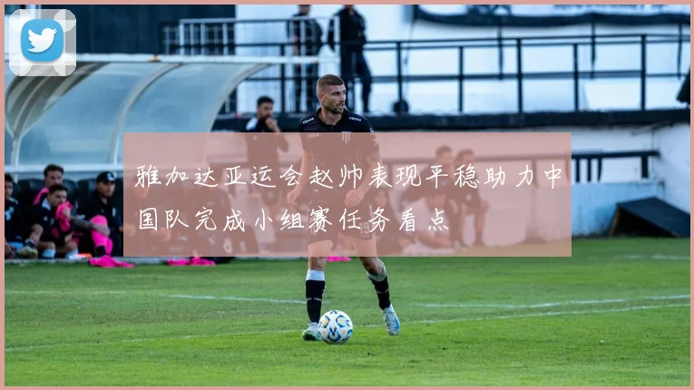 雅加达亚运会赵帅表现平稳助力中国队完成小组赛任务看点