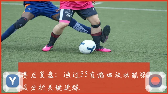 赛后复盘：通过55直播回放功能深度分析关键进球