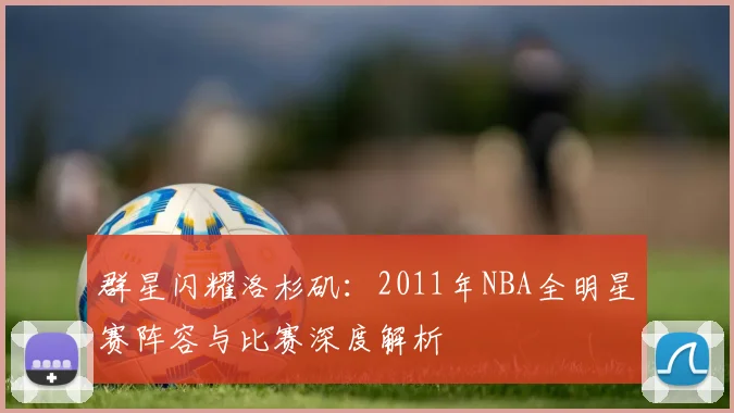群星闪耀洛杉矶：2011年NBA全明星赛阵容与比赛深度解析