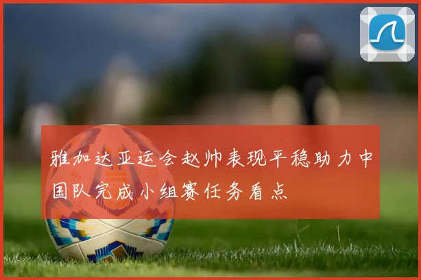 雅加达亚运会赵帅表现平稳助力中国队完成小组赛任务看点